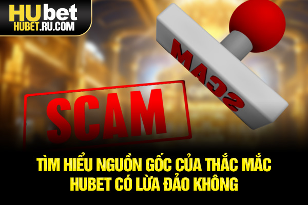 Tìm hiểu nguồn gốc của thắc mắc HUBET có lừa đảo không